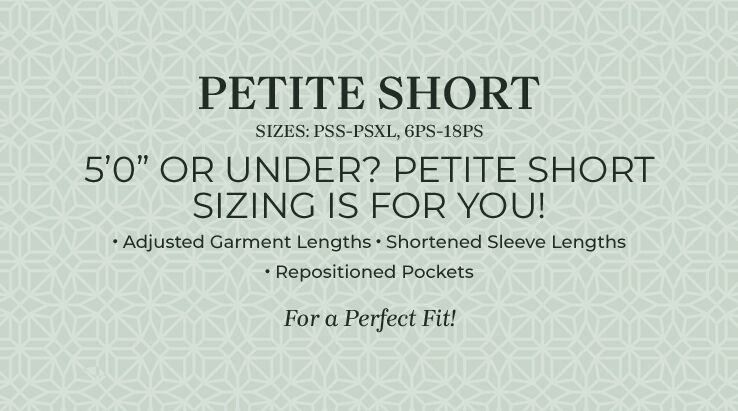 Petite Short - sizes: PSS-PSXL, 6PS-18PS. 5'0" or under? Petite Short sizing is for you! Adjusted garment lengths, shortened sleeve lengths, repositioned pockets, for a perfect fit!