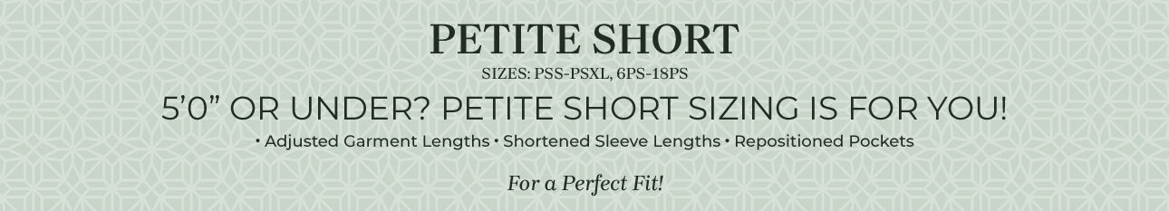 Petite Short - sizes: PSS-PSXL, 6PS-18PS. 5'0" or under? Petite Short sizing is for you! Adjusted garment lengths, shortened sleeve lengths, repositioned pockets, for a perfect fit!