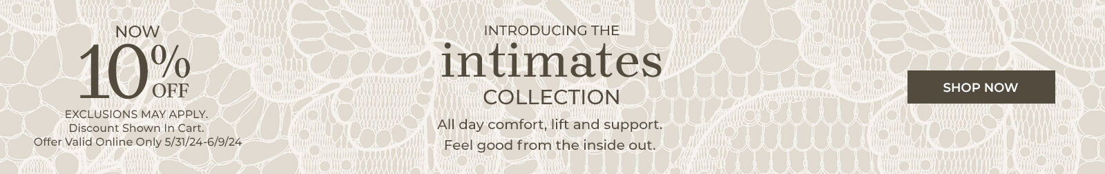 Introducing the Intimates Collection. All day comfort and support. Feel good from the inside out.  now 10% off exclusions may apply. discount shown in cart. offer valid online only 5/31/24 - 6/9/24 Shop Now 