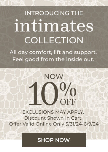 Introducing the Intimates Collection. All day comfort and support. Feel good from the inside out.  now 10% off exclusions may apply. discount shown in cart. offer valid online only 5/31/24 - 6/9/24 Shop Now 