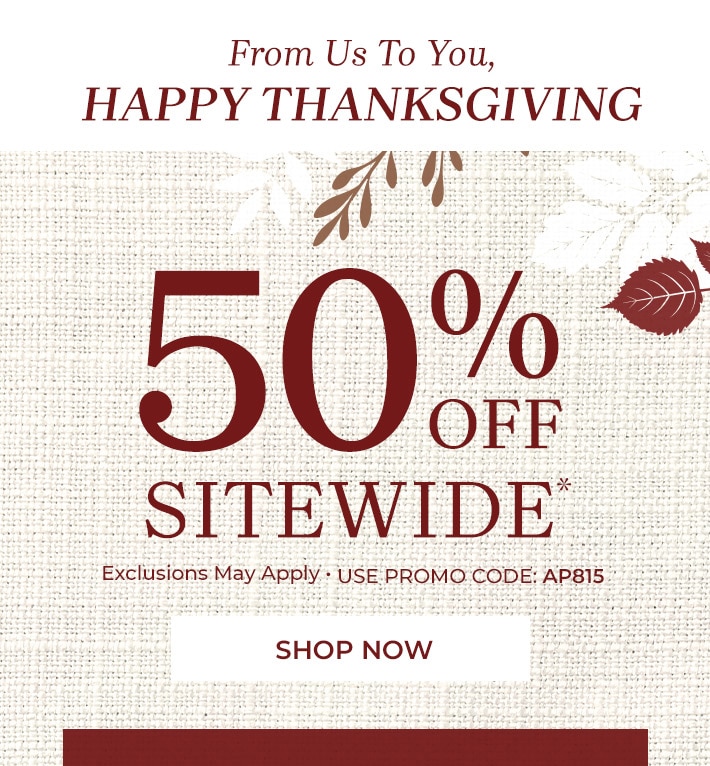 from us to you, happy thanksgiving 50% off sitewide* exclusions may apply shop now use promo code: AP815 for rewards club members every order ships free no minimum or free shipping on orders $79+* for non-rewards club members