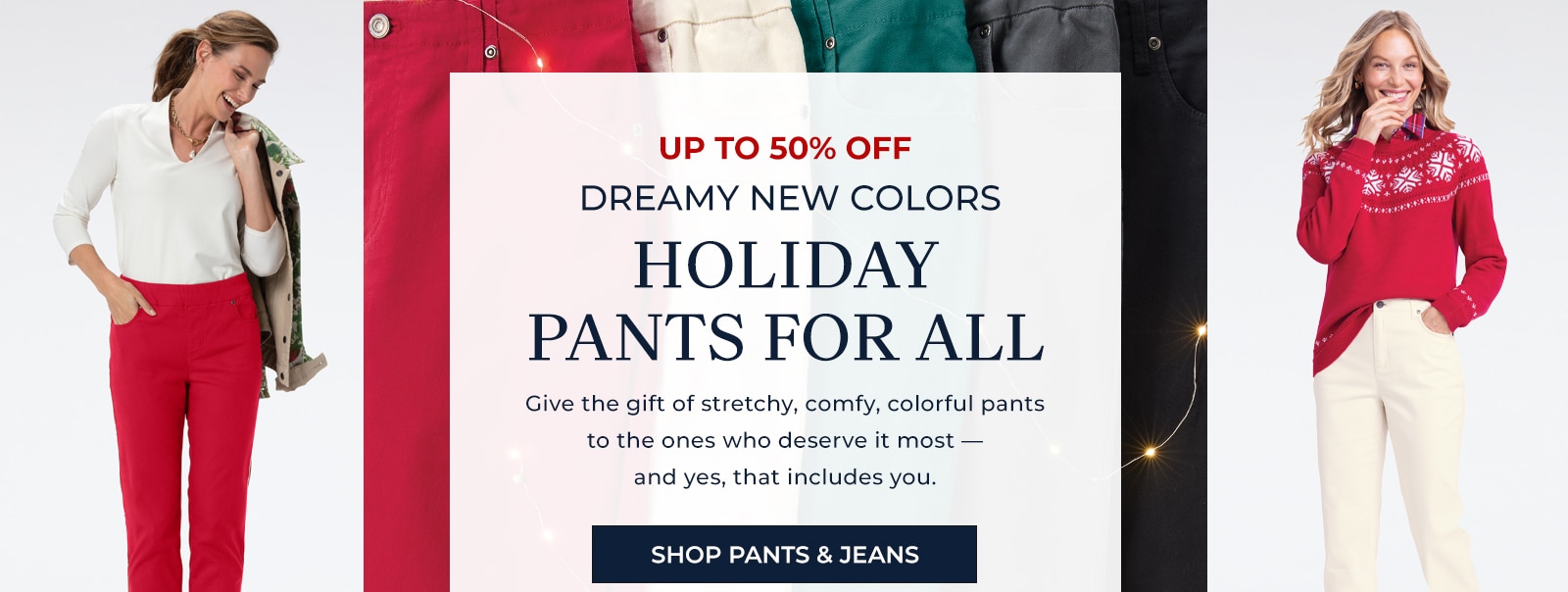 up to 50% off dreamy new colors holiday oants for all give the gift of stretchy, comfy, colorful pants to the ones who deserve it most -- and yes, that includes you. shop pants & jeans