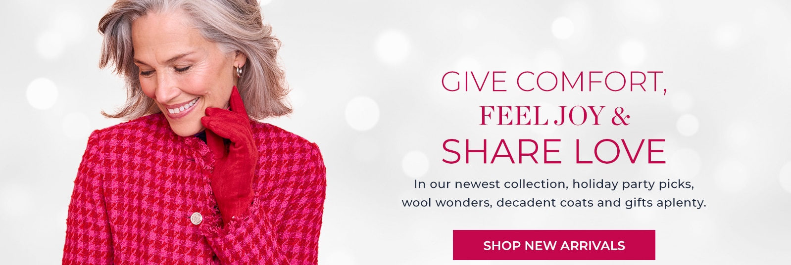 give comfort, feel joy & share love in our newest collection, holiday party picks, wool wonders, decadent coats and gifts aplenty. shop new arrivals